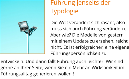 Führung jenseits der Typologie Die Welt verändert sich rasant, also muss sich auch Führung verändern. Aber wie? Die Modelle von gestern mit einem Update zu ersehen, reicht nicht. Es ist erfolgreicher, eine eigene Führungspersönlichkeit zu           entwickeln. Und dann fällt Führung auch leichter. Wir sind gerne an Ihrer Seite, wenn Sie ein Mehr an Wirksamkeit im Führungsalltag generieren wollen !