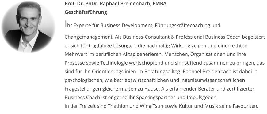 Prof. Dr. PhDr. Raphael Breidenbach, EMBAGeschäftsführung Ihr Experte für Business Development, Führungskräftecoaching und Changemanagement. Als Business-Consultant & Professional Business Coach begeistert er sich für tragfähige Lösungen, die nachhaltig Wirkung zeigen und einen echten Mehrwert im beruflichen Alltag generieren. Menschen, Organisationen und ihre Prozesse sowie Technologie wertschöpfend und sinnstiftend zusammen zu bringen, das sind für ihn Orientierungslinien im Beratungsalltag. Raphael Breidenbach ist dabei in psychologischen, wie betriebswirtschaftlichen und ingenieurwissenschaftlichen Fragestellungen gleichermaßen zu Hause. Als erfahrender Berater und zertifizierter Business Coach ist er gerne Ihr Sparringspartner und Impulsgeber. In der Freizeit sind Triathlon und Wing Tsun sowie Kultur und Musik seine Favouriten.