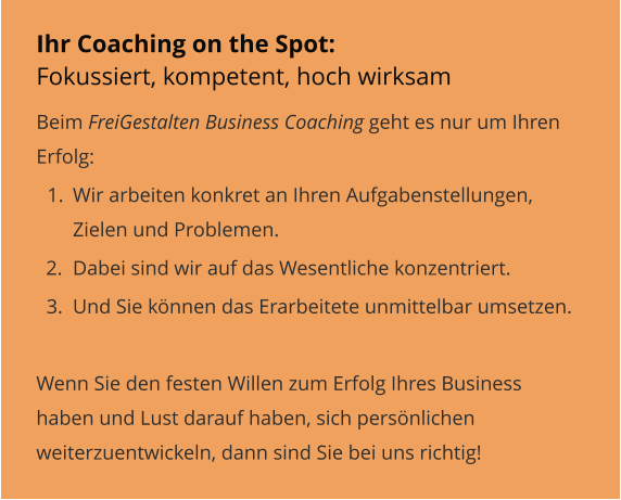 Ihr Coaching on the Spot: Fokussiert, kompetent, hoch wirksam Beim FreiGestalten Business Coaching geht es nur um Ihren Erfolg:  	1.	Wir arbeiten konkret an Ihren Aufgabenstellungen, Zielen und Problemen. 	2.	Dabei sind wir auf das Wesentliche konzentriert. 	3.	Und Sie können das Erarbeitete unmittelbar umsetzen.  Wenn Sie den festen Willen zum Erfolg Ihres Business haben und Lust darauf haben, sich persönlichen weiterzuentwickeln, dann sind Sie bei uns richtig!