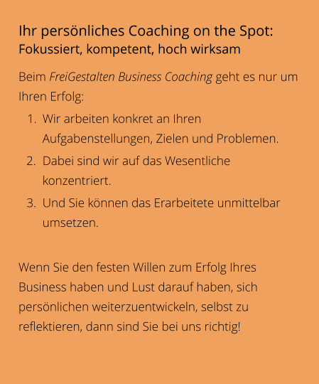 Ihr persönliches Coaching on the Spot: Fokussiert, kompetent, hoch wirksam Beim FreiGestalten Business Coaching geht es nur um Ihren Erfolg:  	1.	Wir arbeiten konkret an Ihren Aufgabenstellungen, Zielen und Problemen. 	2.	Dabei sind wir auf das Wesentliche konzentriert. 	3.	Und Sie können das Erarbeitete unmittelbar umsetzen.  Wenn Sie den festen Willen zum Erfolg Ihres Business haben und Lust darauf haben, sich persönlichen weiterzuentwickeln, selbst zu reflektieren, dann sind Sie bei uns richtig!