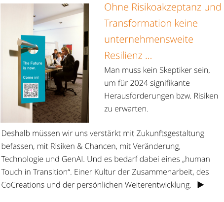 Ohne Risikoakzeptanz und Transformation keine unternehmensweite Resilienz … Man muss kein Skeptiker sein, um für 2024 signifikante Herausforderungen bzw. Risiken zu erwarten. Deshalb müssen wir uns verstärkt mit Zukunftsgestaltung befassen, mit Risiken & Chancen, mit Veränderung, Technologie und GenAI. Und es bedarf dabei eines „human Touch in Transition“. Einer Kultur der Zusammenarbeit, des CoCreations und der persönlichen Weiterentwicklung.   
