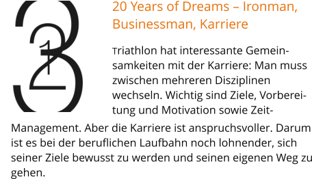 20 Years of Dreams – Ironman, Businessman, Karriere Triathlon hat interessante Gemein-samkeiten mit der Karriere: Man muss zwischen mehreren Disziplinen wechseln. Wichtig sind Ziele, Vorberei-tung und Motivation sowie Zeit-  Management. Aber die Karriere ist anspruchsvoller. Darum ist es bei der beruflichen Laufbahn noch lohnender, sich seiner Ziele bewusst zu werden und seinen eigenen Weg zu gehen.