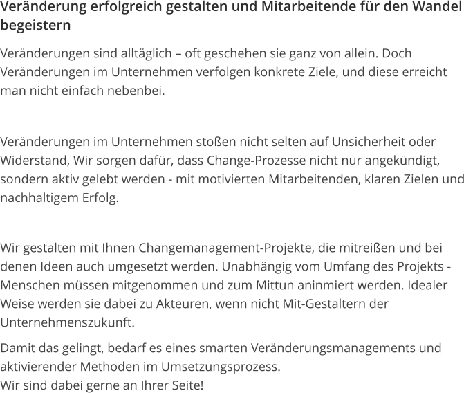 Veränderung erfolgreich gestalten und Mitarbeitende für den Wandel begeistern Veränderungen sind alltäglich – oft geschehen sie ganz von allein. Doch Veränderungen im Unternehmen verfolgen konkrete Ziele, und diese erreicht man nicht einfach nebenbei.  Veränderungen im Unternehmen stoßen nicht selten auf Unsicherheit oder Widerstand, Wir sorgen dafür, dass Change-Prozesse nicht nur angekündigt, sondern aktiv gelebt werden - mit motivierten Mitarbeitenden, klaren Zielen und nachhaltigem Erfolg.  Wir gestalten mit Ihnen Changemanagement-Projekte, die mitreißen und bei denen Ideen auch umgesetzt werden. Unabhängig vom Umfang des Projekts - Menschen müssen mitgenommen und zum Mittun aninmiert werden. Idealer Weise werden sie dabei zu Akteuren, wenn nicht Mit-Gestaltern der Unternehmenszukunft. Damit das gelingt, bedarf es eines smarten Veränderungsmanagements und aktivierender Methoden im Umsetzungsprozess.Wir sind dabei gerne an Ihrer Seite! 